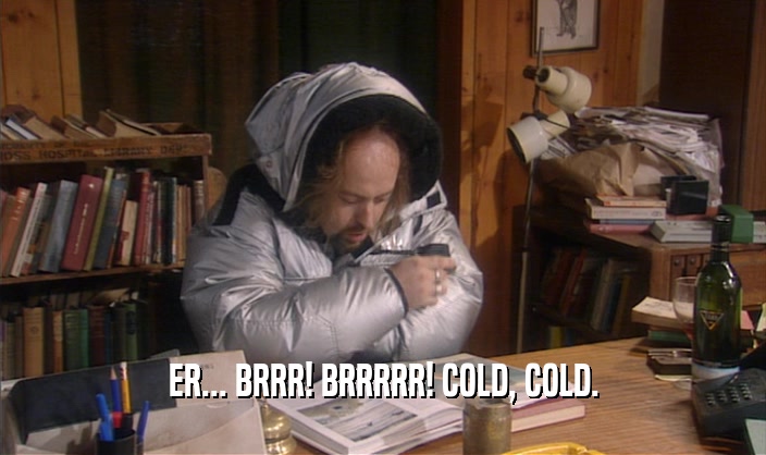 ER... BRRR! BRRRRR! COLD, COLD.  