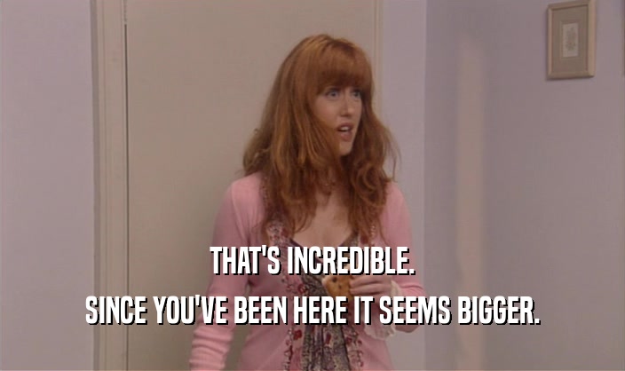 THAT'S INCREDIBLE. SINCE YOU'VE BEEN HERE IT SEEMS BIGGER. 