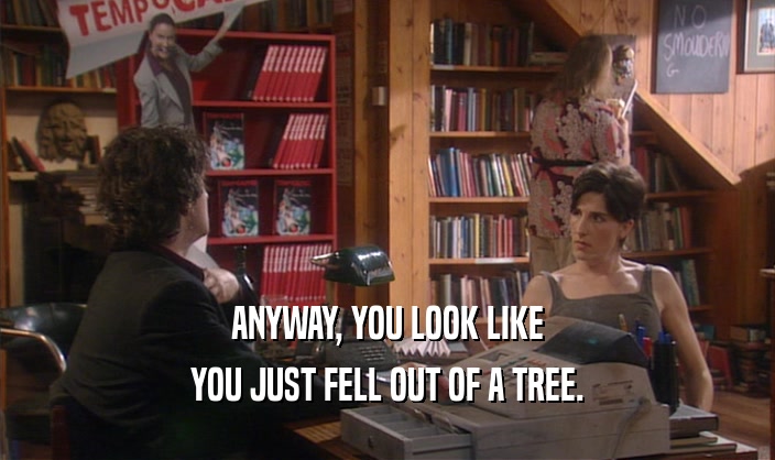 ANYWAY, YOU LOOK LIKE YOU JUST FELL OUT OF A TREE. 