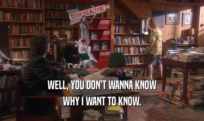 WELL, YOU DON'T WANNA KNOW WHY I WANT TO KNOW. 