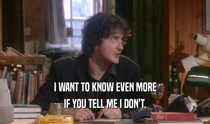 I WANT TO KNOW EVEN MORE IF YOU TELL ME I DON'T. 