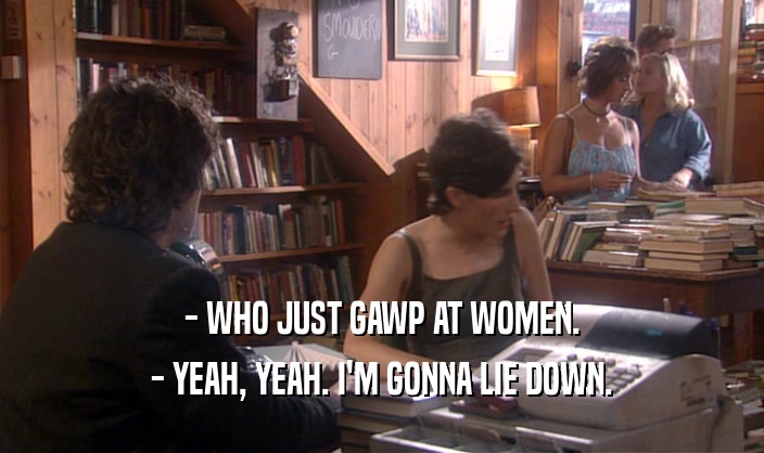 - WHO JUST GAWP AT WOMEN. - YEAH, YEAH. I'M GONNA LIE DOWN. 