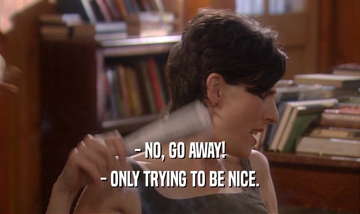 - NO, GO AWAY!
 - ONLY TRYING TO BE NICE.
 