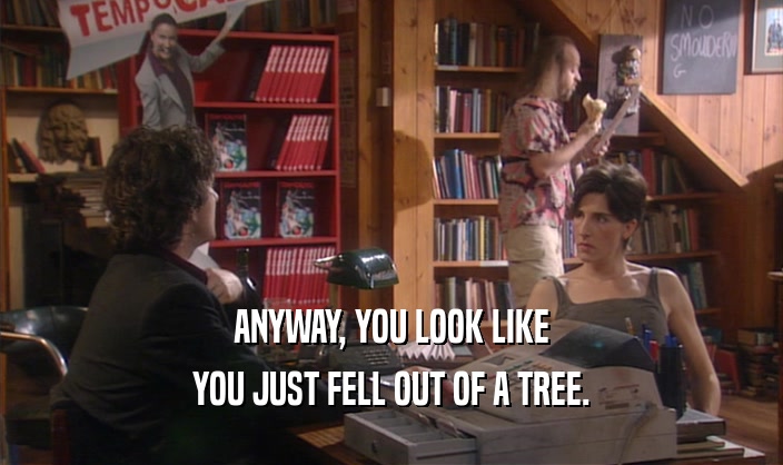 ANYWAY, YOU LOOK LIKE YOU JUST FELL OUT OF A TREE. 