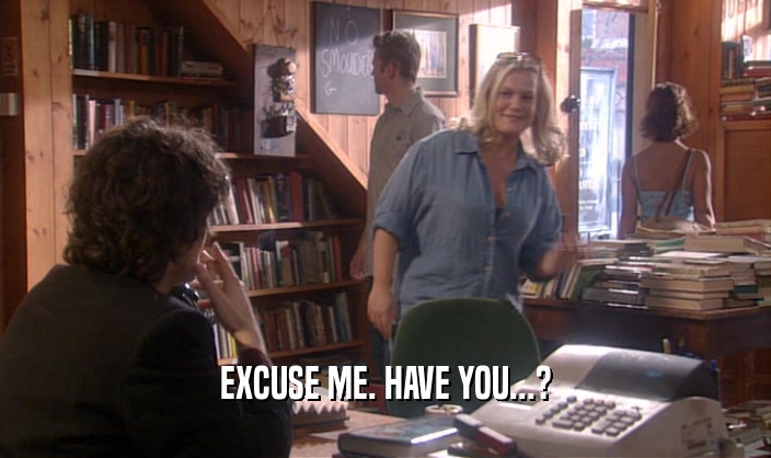 EXCUSE ME. HAVE YOU...?  