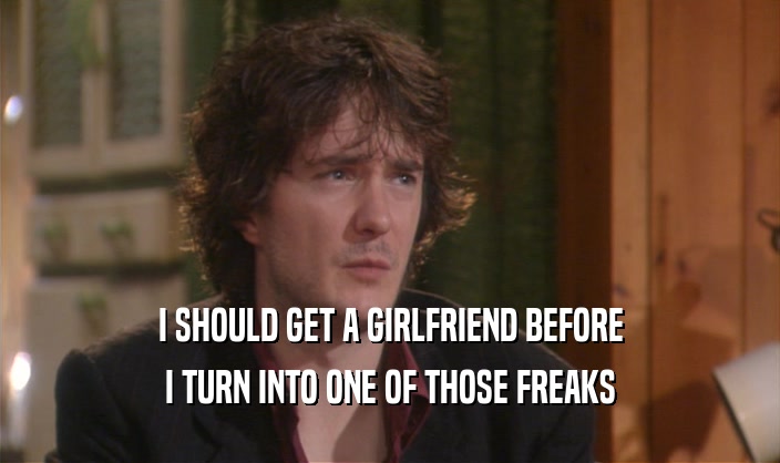 I SHOULD GET A GIRLFRIEND BEFORE I TURN INTO ONE OF THOSE FREAKS 