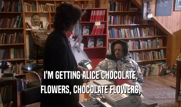 I'M GETTING ALICE CHOCOLATE,
 FLOWERS, CHOCOLATE FLOWERS,
 