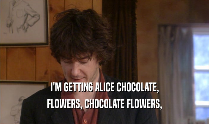 I'M GETTING ALICE CHOCOLATE,
 FLOWERS, CHOCOLATE FLOWERS,
 