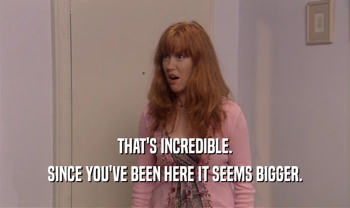 THAT'S INCREDIBLE. SINCE YOU'VE BEEN HERE IT SEEMS BIGGER. 