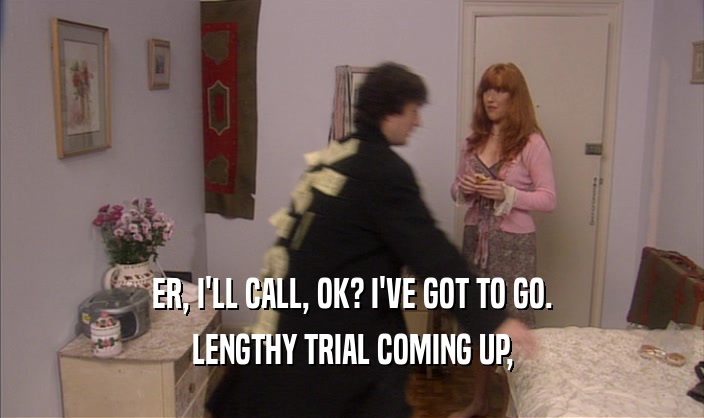 ER, I'LL CALL, OK? I'VE GOT TO GO. LENGTHY TRIAL COMING UP, 