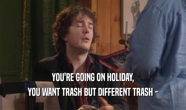 YOU'RE GOING ON HOLIDAY, YOU WANT TRASH BUT DIFFERENT TRASH - 