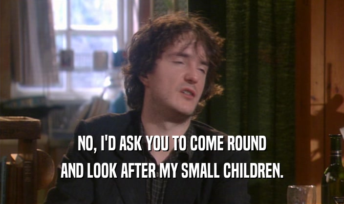 NO, I'D ASK YOU TO COME ROUND
 AND LOOK AFTER MY SMALL CHILDREN.
 