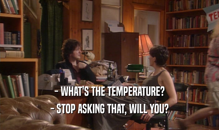 - WHAT'S THE TEMPERATURE?
 - STOP ASKING THAT, WILL YOU?
 