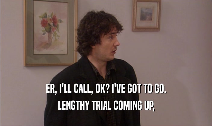 ER, I'LL CALL, OK? I'VE GOT TO GO. LENGTHY TRIAL COMING UP, 