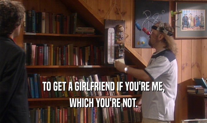 TO GET A GIRLFRIEND IF YOU'RE ME, WHICH YOU'RE NOT. 