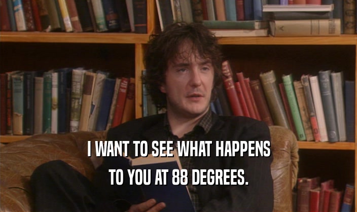 I WANT TO SEE WHAT HAPPENS TO YOU AT 88 DEGREES. 