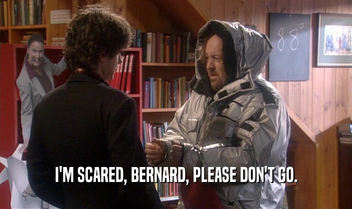 I'M SCARED, BERNARD, PLEASE DON'T GO.  