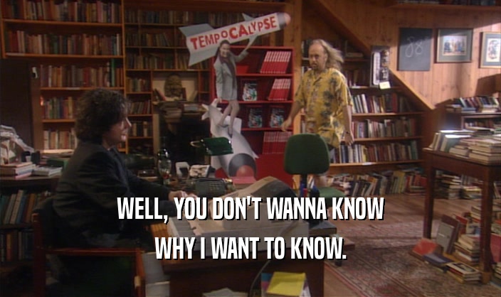 WELL, YOU DON'T WANNA KNOW WHY I WANT TO KNOW. 