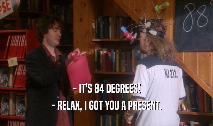- IT'S 84 DEGREES! - RELAX, I GOT YOU A PRESENT. 