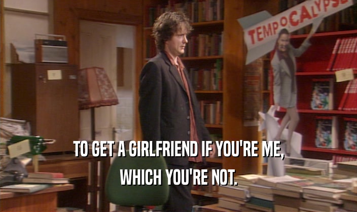 TO GET A GIRLFRIEND IF YOU'RE ME, WHICH YOU'RE NOT. 