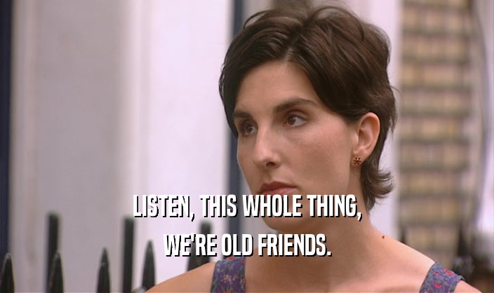 LISTEN, THIS WHOLE THING, WE'RE OLD FRIENDS. 