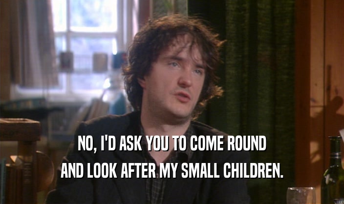 NO, I'D ASK YOU TO COME ROUND AND LOOK AFTER MY SMALL CHILDREN. 
