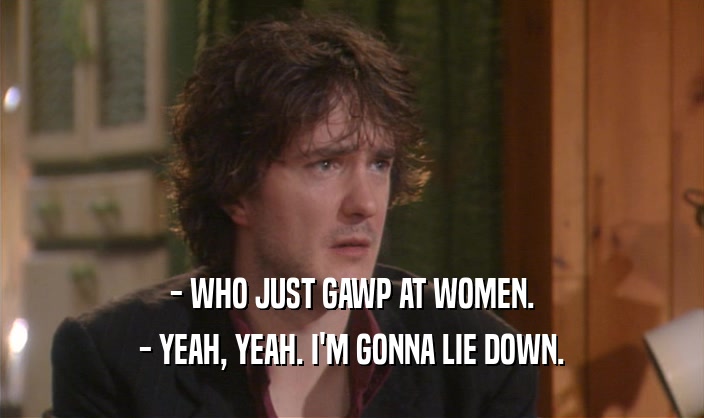 - WHO JUST GAWP AT WOMEN. - YEAH, YEAH. I'M GONNA LIE DOWN. 
