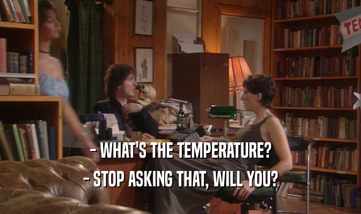 - WHAT'S THE TEMPERATURE? - STOP ASKING THAT, WILL YOU? 