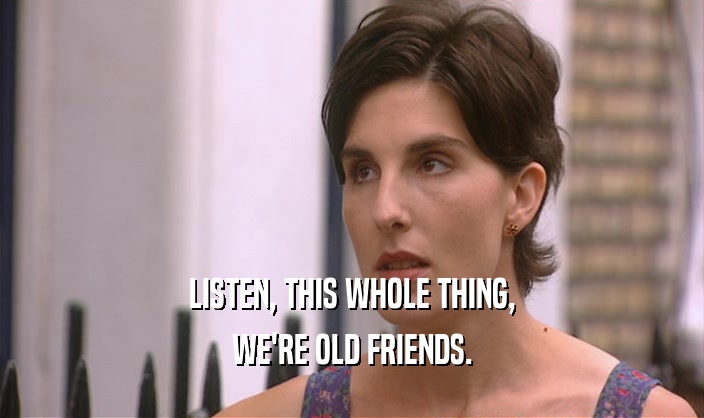 LISTEN, THIS WHOLE THING, WE'RE OLD FRIENDS. 