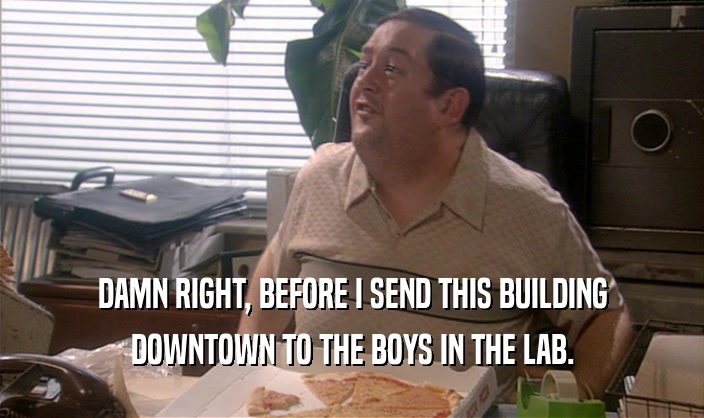 DAMN RIGHT, BEFORE I SEND THIS BUILDING DOWNTOWN TO THE BOYS IN THE LAB. 
