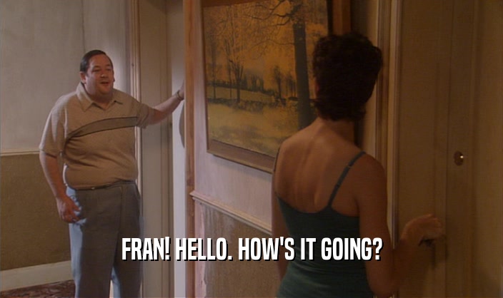 FRAN! HELLO. HOW'S IT GOING?
  
