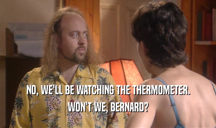 NO, WE'LL BE WATCHING THE THERMOMETER.
 WON'T WE, BERNARD?
 