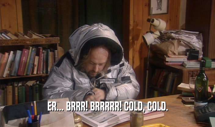 ER... BRRR! BRRRRR! COLD, COLD.  