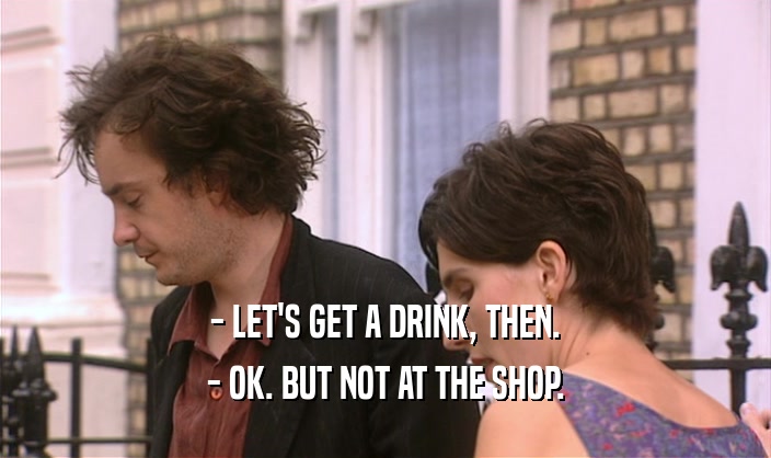 - LET'S GET A DRINK, THEN.
 - OK. BUT NOT AT THE SHOP.
 