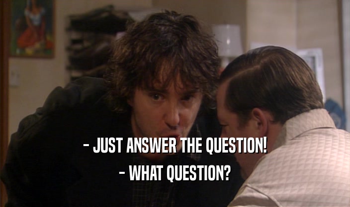- JUST ANSWER THE QUESTION!
 - WHAT QUESTION?
 