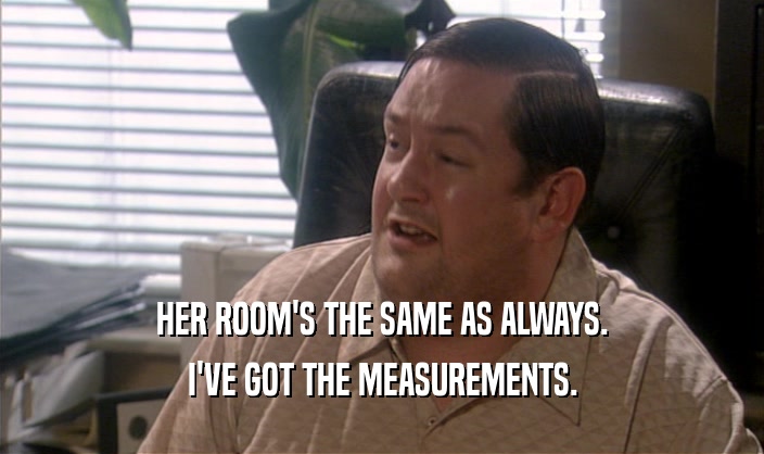 HER ROOM'S THE SAME AS ALWAYS.
 I'VE GOT THE MEASUREMENTS.
 