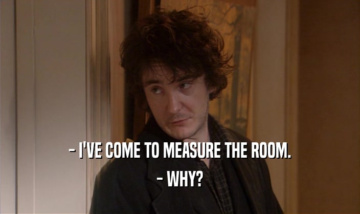 - I'VE COME TO MEASURE THE ROOM. - WHY? 