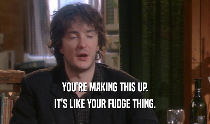 YOU'RE MAKING THIS UP. IT'S LIKE YOUR FUDGE THING. 