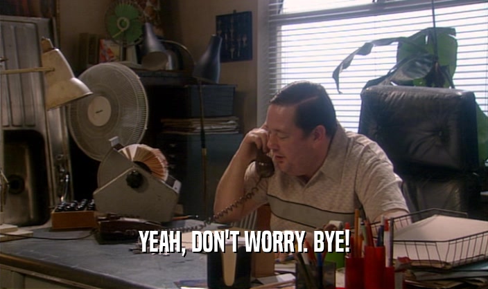 YEAH, DON'T WORRY. BYE!  