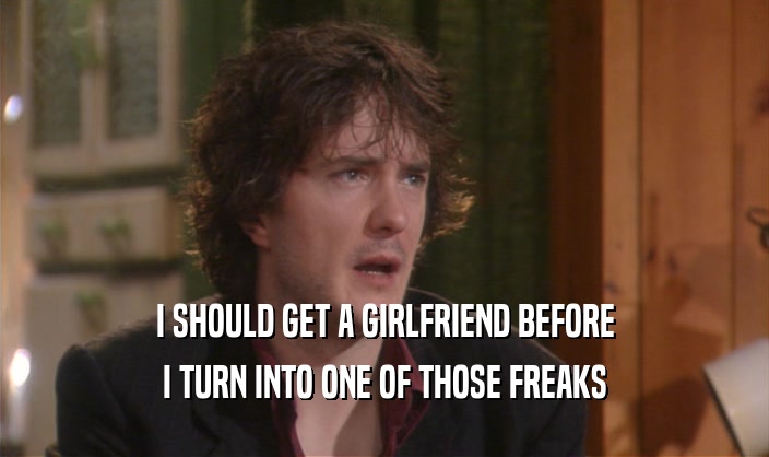 I SHOULD GET A GIRLFRIEND BEFORE I TURN INTO ONE OF THOSE FREAKS 