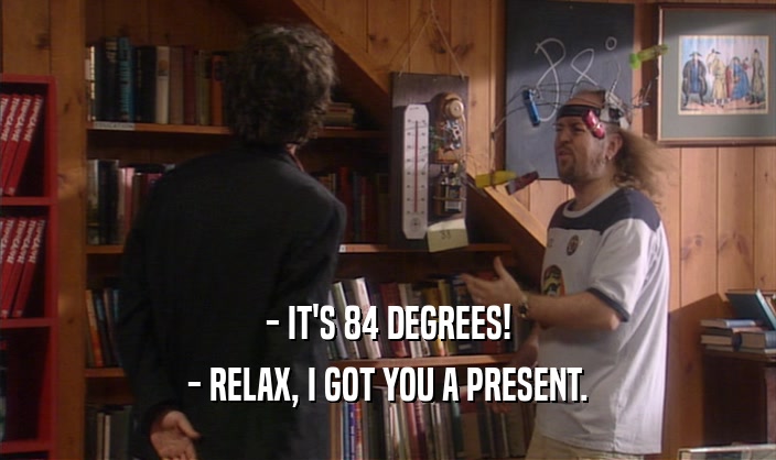 - IT'S 84 DEGREES! - RELAX, I GOT YOU A PRESENT. 