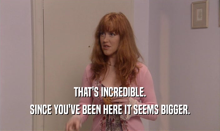 THAT'S INCREDIBLE. SINCE YOU'VE BEEN HERE IT SEEMS BIGGER. 