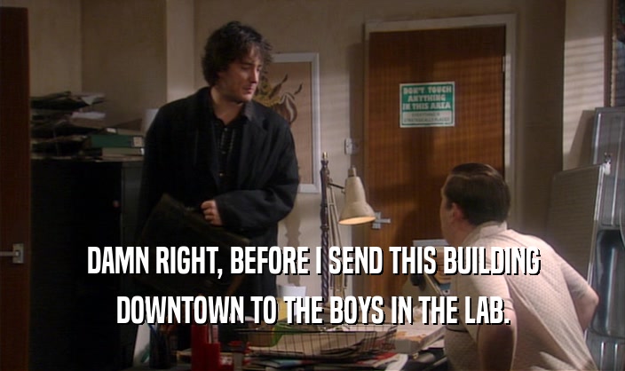 DAMN RIGHT, BEFORE I SEND THIS BUILDING DOWNTOWN TO THE BOYS IN THE LAB. 