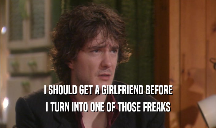 I SHOULD GET A GIRLFRIEND BEFORE I TURN INTO ONE OF THOSE FREAKS 