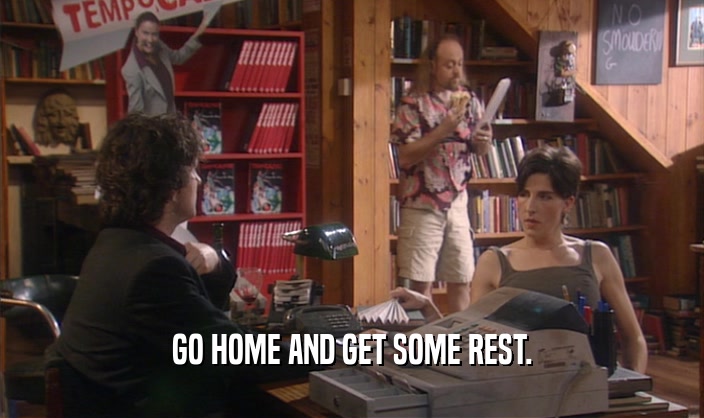 GO HOME AND GET SOME REST.  