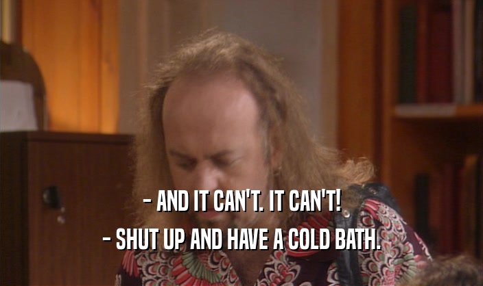 - AND IT CAN'T. IT CAN'T! - SHUT UP AND HAVE A COLD BATH. 