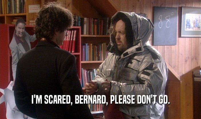 I'M SCARED, BERNARD, PLEASE DON'T GO.  