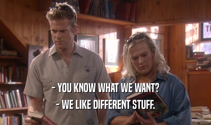 - YOU KNOW WHAT WE WANT? - WE LIKE DIFFERENT STUFF. 