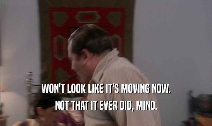 WON'T LOOK LIKE IT'S MOVING NOW. NOT THAT IT EVER DID, MIND. 