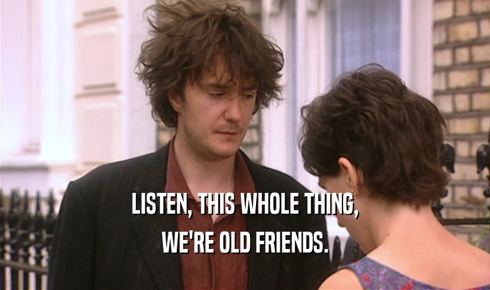 LISTEN, THIS WHOLE THING, WE'RE OLD FRIENDS. 